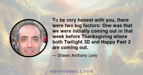 To be very honest with you, there were two big factors: One was that we were initially coming out in that week before Thanksgiving where both Twilight 3D and Happy Feet 2 are coming out.