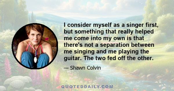 I consider myself as a singer first, but something that really helped me come into my own is that there's not a separation between me singing and me playing the guitar. The two fed off the other.