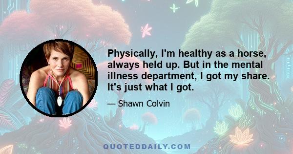 Physically, I'm healthy as a horse, always held up. But in the mental illness department, I got my share. It's just what I got.