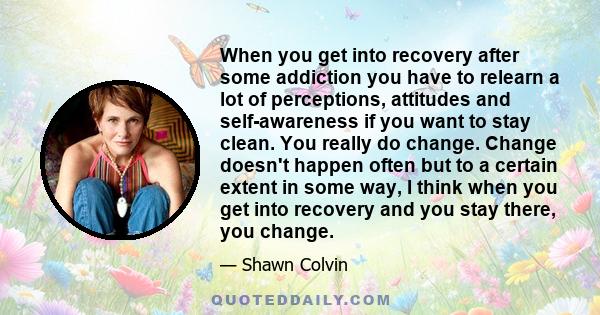 When you get into recovery after some addiction you have to relearn a lot of perceptions, attitudes and self-awareness if you want to stay clean. You really do change. Change doesn't happen often but to a certain extent 