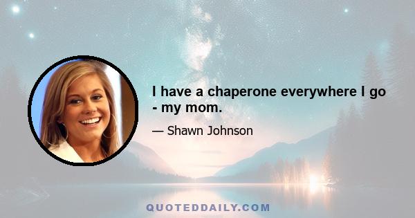 I have a chaperone everywhere I go - my mom.