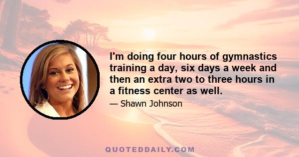 I'm doing four hours of gymnastics training a day, six days a week and then an extra two to three hours in a fitness center as well.