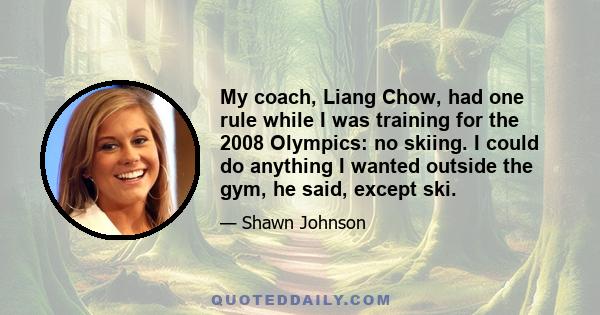 My coach, Liang Chow, had one rule while I was training for the 2008 Olympics: no skiing. I could do anything I wanted outside the gym, he said, except ski.