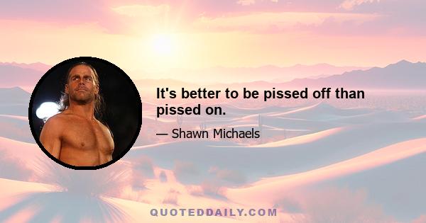 It's better to be pissed off than pissed on.