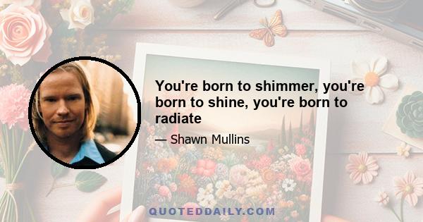 You're born to shimmer, you're born to shine, you're born to radiate