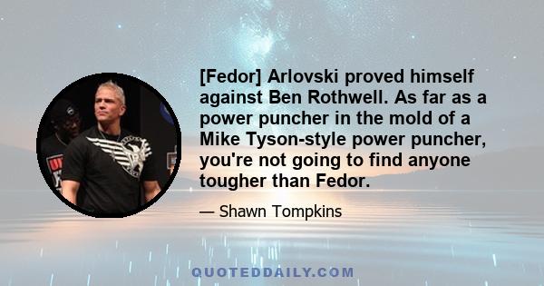 [Fedor] Arlovski proved himself against Ben Rothwell. As far as a power puncher in the mold of a Mike Tyson-style power puncher, you're not going to find anyone tougher than Fedor.