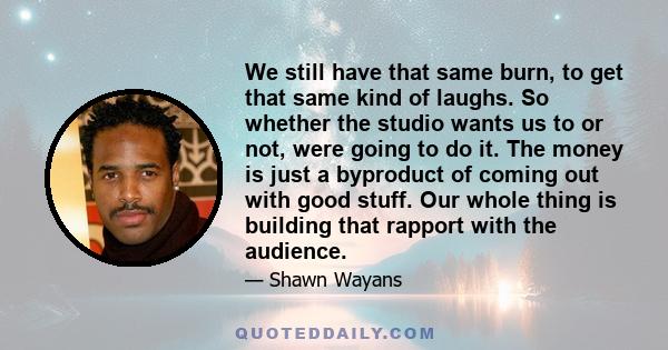 We still have that same burn, to get that same kind of laughs. So whether the studio wants us to or not, were going to do it. The money is just a byproduct of coming out with good stuff. Our whole thing is building that 