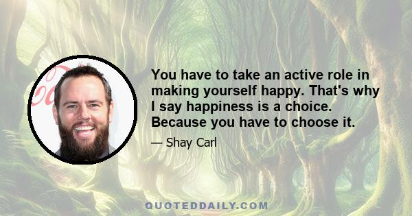 You have to take an active role in making yourself happy. That's why I say happiness is a choice. Because you have to choose it.