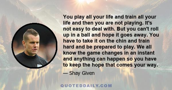 You play all your life and train all your life and then you are not playing. It's not easy to deal with. But you can't roll up in a ball and hope it goes away. You have to take it on the chin and train hard and be