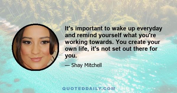 It's important to wake up everyday and remind yourself what you're working towards. You create your own life, it's not set out there for you.