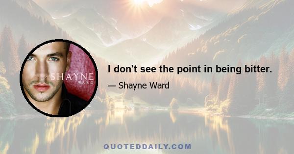 I don't see the point in being bitter.
