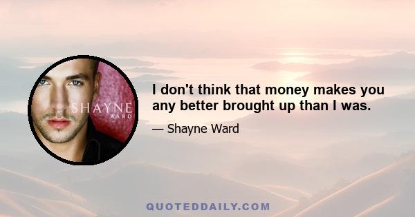 I don't think that money makes you any better brought up than I was.