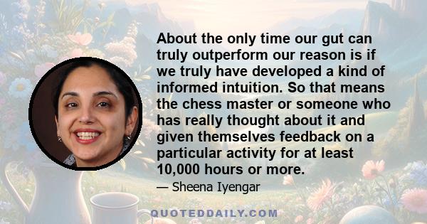 About the only time our gut can truly outperform our reason is if we truly have developed a kind of informed intuition. So that means the chess master or someone who has really thought about it and given themselves