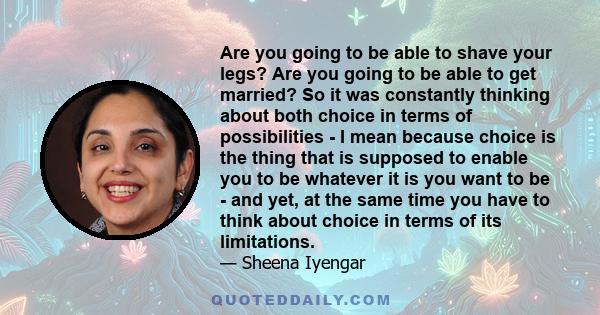 Are you going to be able to shave your legs? Are you going to be able to get married? So it was constantly thinking about both choice in terms of possibilities - I mean because choice is the thing that is supposed to