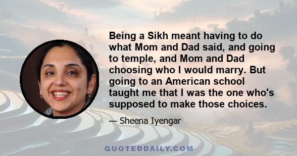 Being a Sikh meant having to do what Mom and Dad said, and going to temple, and Mom and Dad choosing who I would marry. But going to an American school taught me that I was the one who's supposed to make those choices.