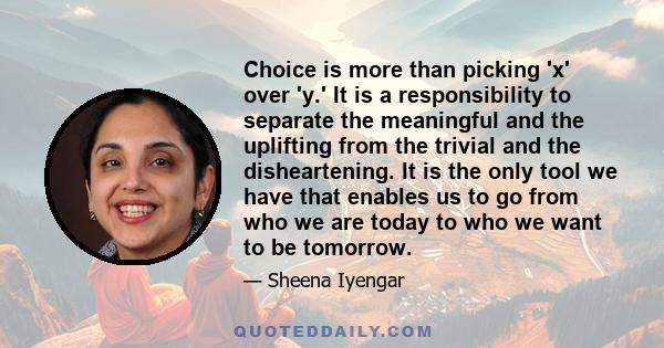 Choice is more than picking 'x' over 'y.' It is a responsibility to separate the meaningful and the uplifting from the trivial and the disheartening. It is the only tool we have that enables us to go from who we are