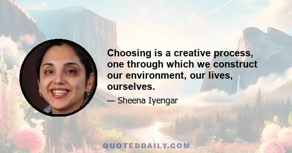 Choosing is a creative process, one through which we construct our environment, our lives, ourselves.