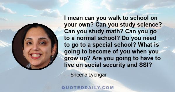 I mean can you walk to school on your own? Can you study science? Can you study math? Can you go to a normal school? Do you need to go to a special school? What is going to become of you when you grow up? Are you going