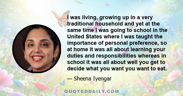 I was living, growing up in a very traditional household and yet at the same time I was going to school in the United States where I was taught the importance of personal preference, so at home it was all about learning 