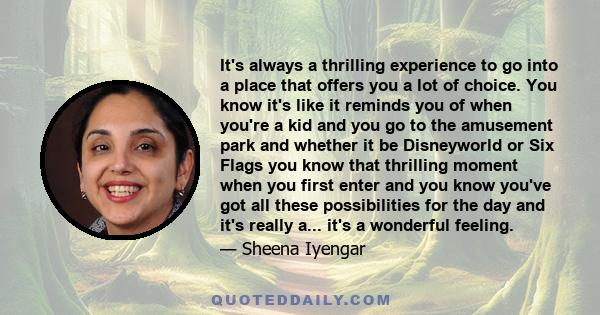 It's always a thrilling experience to go into a place that offers you a lot of choice. You know it's like it reminds you of when you're a kid and you go to the amusement park and whether it be Disneyworld or Six Flags