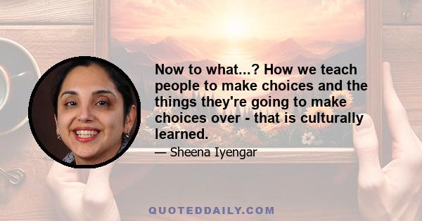 Now to what...? How we teach people to make choices and the things they're going to make choices over - that is culturally learned.