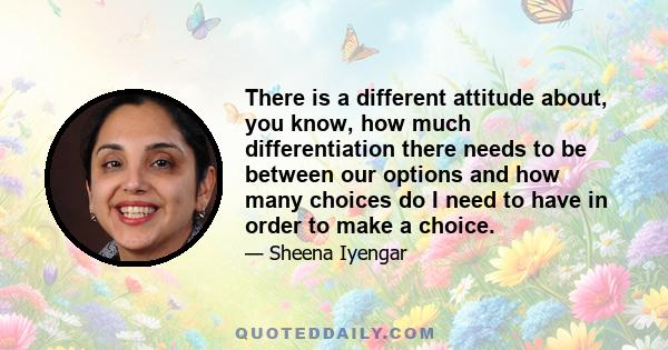 There is a different attitude about, you know, how much differentiation there needs to be between our options and how many choices do I need to have in order to make a choice.