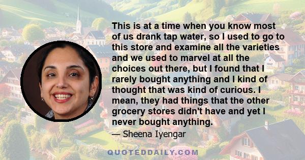 This is at a time when you know most of us drank tap water, so I used to go to this store and examine all the varieties and we used to marvel at all the choices out there, but I found that I rarely bought anything and I 