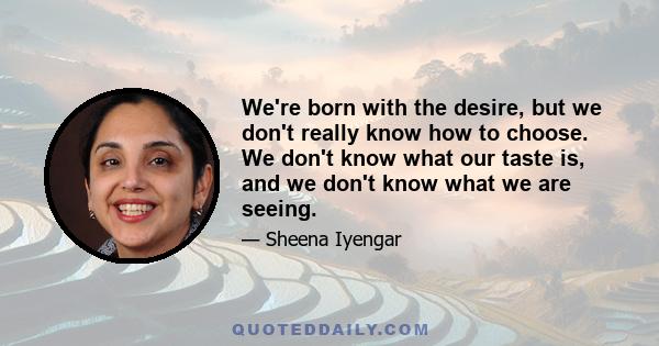 We're born with the desire, but we don't really know how to choose. We don't know what our taste is, and we don't know what we are seeing.