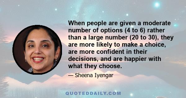 When people are given a moderate number of options (4 to 6) rather than a large number (20 to 30), they are more likely to make a choice, are more confident in their decisions, and are happier with what they choose.