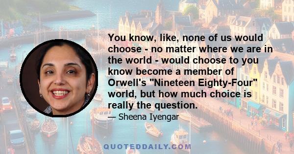 You know, like, none of us would choose - no matter where we are in the world - would choose to you know become a member of Orwell's Nineteen Eighty-Four world, but how much choice is really the question.