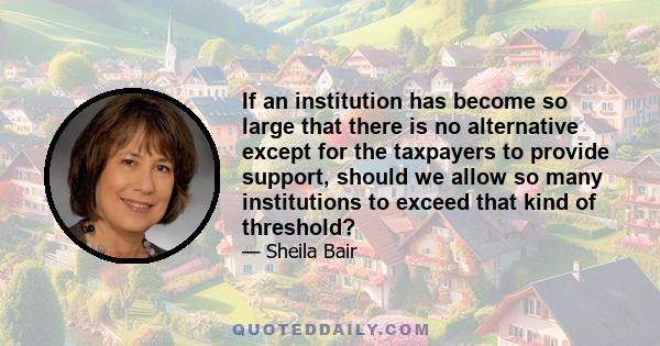 If an institution has become so large that there is no alternative except for the taxpayers to provide support, should we allow so many institutions to exceed that kind of threshold?