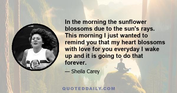 In the morning the sunflower blossoms due to the sun's rays. This morning I just wanted to remind you that my heart blossoms with love for you everyday I wake up and it is going to do that forever.