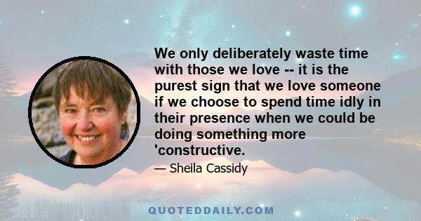 We only deliberately waste time with those we love -- it is the purest sign that we love someone if we choose to spend time idly in their presence when we could be doing something more 'constructive.