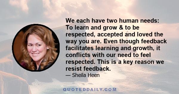 We each have two human needs: To learn and grow & to be respected, accepted and loved the way you are. Even though feedback facilitates learning and growth, it conflicts with our need to feel respected. This is a key