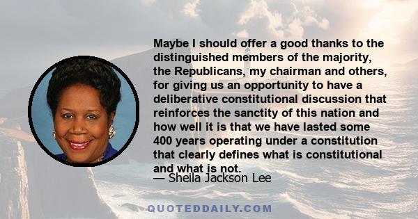 Maybe I should offer a good thanks to the distinguished members of the majority, the Republicans, my chairman and others, for giving us an opportunity to have a deliberative constitutional discussion that reinforces the 