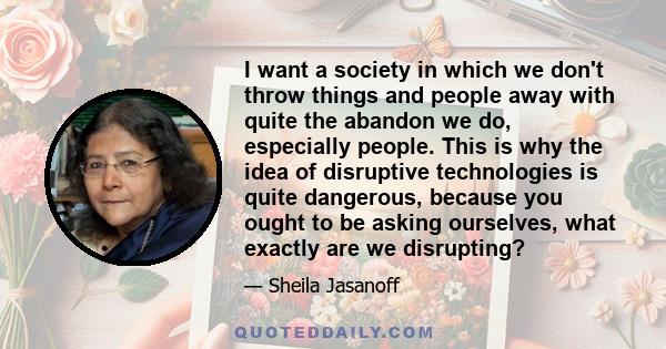 I want a society in which we don't throw things and people away with quite the abandon we do, especially people. This is why the idea of disruptive technologies is quite dangerous, because you ought to be asking