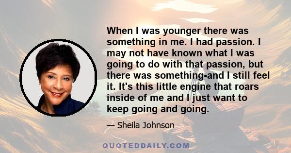 When I was younger there was something in me. I had passion. I may not have known what I was going to do with that passion, but there was something-and I still feel it. It's this little engine that roars inside of me