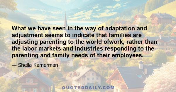 What we have seen in the way of adaptation and adjustment seems to indicate that families are adjusting parenting to the world ofwork, rather than the labor markets and industries responding to the parenting and family