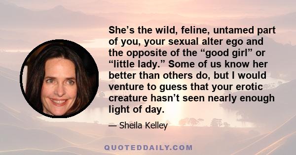 She’s the wild, feline, untamed part of you, your sexual alter ego and the opposite of the “good girl” or “little lady.” Some of us know her better than others do, but I would venture to guess that your erotic creature