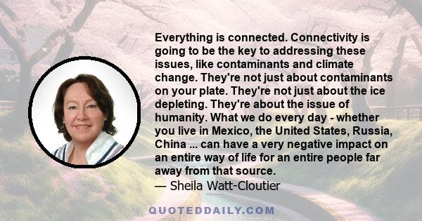 Everything is connected. Connectivity is going to be the key to addressing these issues, like contaminants and climate change. They're not just about contaminants on your plate. They're not just about the ice depleting. 