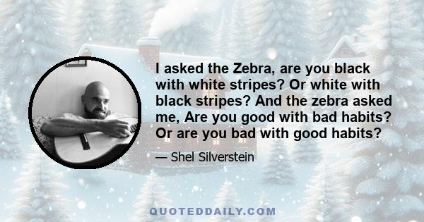 I asked the Zebra, are you black with white stripes? Or white with black stripes? And the zebra asked me, Are you good with bad habits? Or are you bad with good habits?