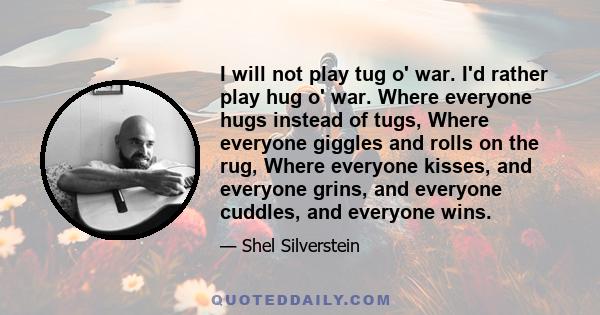I will not play tug o' war. I'd rather play hug o' war. Where everyone hugs instead of tugs, Where everyone giggles and rolls on the rug, Where everyone kisses, and everyone grins, and everyone cuddles, and everyone