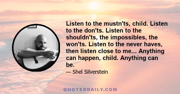 Listen to the mustn'ts, child. Listen to the don'ts. Listen to the shouldn'ts, the impossibles, the won'ts. Listen to the never haves, then listen close to me... Anything can happen, child. Anything can be.