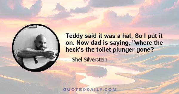 Teddy said it was a hat, So I put it on. Now dad is saying, where the heck's the toilet plunger gone?