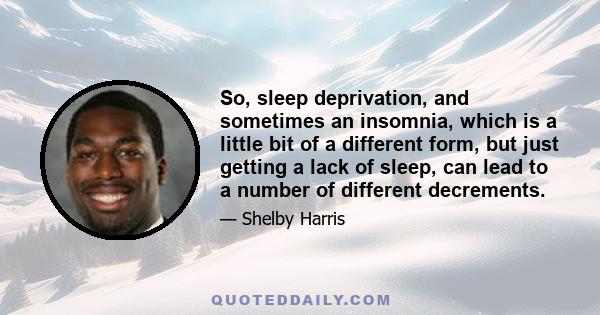 So, sleep deprivation, and sometimes an insomnia, which is a little bit of a different form, but just getting a lack of sleep, can lead to a number of different decrements.