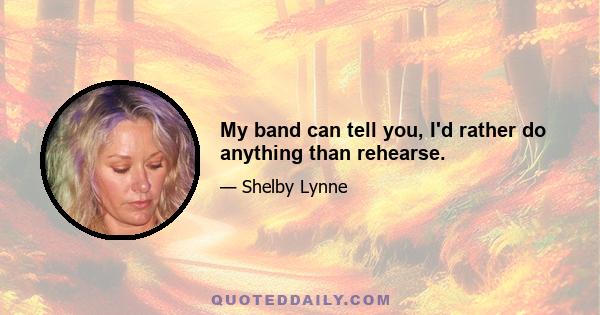 My band can tell you, I'd rather do anything than rehearse.