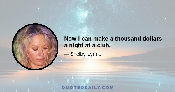 Now I can make a thousand dollars a night at a club.