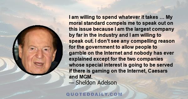 I am willing to spend whatever it takes … My moral standard compels me to speak out on this issue because I am the largest company by far in the industry and I am willing to speak out. I don’t see any compelling reason