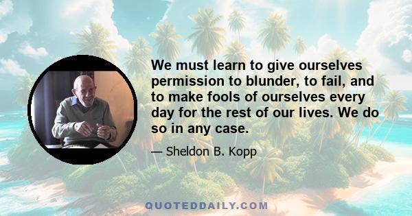 We must learn to give ourselves permission to blunder, to fail, and to make fools of ourselves every day for the rest of our lives. We do so in any case.