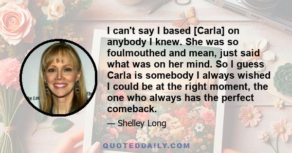 I can't say I based [Carla] on anybody I knew. She was so foulmouthed and mean, just said what was on her mind. So I guess Carla is somebody I always wished I could be at the right moment, the one who always has the